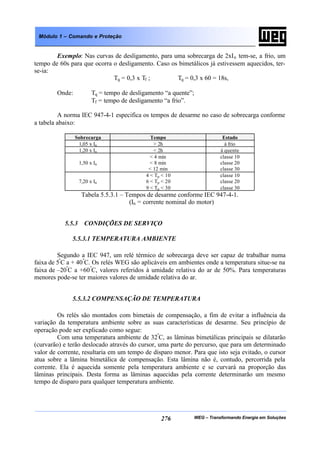 WEG – Transformando Energia em Soluções276
Módulo 1 – Comando e Proteção
Exemplo: Nas curvas de desligamento, para uma sobrecarga de 2xIn tem-se, a frio, um
tempo de 60s para que ocorra o desligamento. Caso os bimetálicos já estivessem aquecidos, ter-
se-ia:
Tq = 0,3 x Tf ; Tq = 0,3 x 60 = 18s,
Onde: Tq = tempo de desligamento “a quente”;
Tf = tempo de desligamento “a frio”.
A norma IEC 947-4-1 especifica os tempos de desarme no caso de sobrecarga conforme
a tabela abaixo:
Sobrecarga Tempo Estado
1,05 x In > 2h à frio
1,20 x In < 2h à quente
1,50 x In
< 4 min
< 8 min
< 12 min
classe 10
classe 20
classe 30
7,20 x In
4 < Tp < 10
6 < Tp < 20
9 < Tp < 30
classe 10
classe 20
classe 30
Tabela 5.5.3.1 – Tempos de desarme conforme IEC 947-4-1.
(In = corrente nominal do motor)
5.5.3 CONDIÇÕES DE SERVIÇO
5.5.3.1 TEMPERATURA AMBIENTE
Segundo a IEC 947, um relé térmico de sobrecarga deve ser capaz de trabalhar numa
faixa de 5º
C a + 40º
C. Os relés WEG são aplicáveis em ambientes onde a temperatura situe-se na
faixa de –20º
C a +60º
C, valores referidos à umidade relativa do ar de 50%. Para temperaturas
menores pode-se ter maiores valores de umidade relativa do ar.
5.5.3.2 COMPENSAÇÃO DE TEMPERATURA
Os relés são montados com bimetais de compensação, a fim de evitar a influência da
variação da temperatura ambiente sobre as suas características de desarme. Seu princípio de
operação pode ser explicado como segue:
Com uma temperatura ambiente de 32º
C, as lâminas bimetálicas principais se dilatarão
(curvarão) e terão deslocado através do cursor, uma parte do percurso, que para um determinado
valor de corrente, resultaria em um tempo de disparo menor. Para que isto seja evitado, o cursor
atua sobre a lâmina bimetálica de compensação. Esta lâmina não é, contudo, percorrida pela
corrente. Ela é aquecida somente pela temperatura ambiente e se curvará na proporção das
lâminas principais. Desta forma as lâminas aquecidas pela corrente determinarão um mesmo
tempo de disparo para qualquer temperatura ambiente.
 