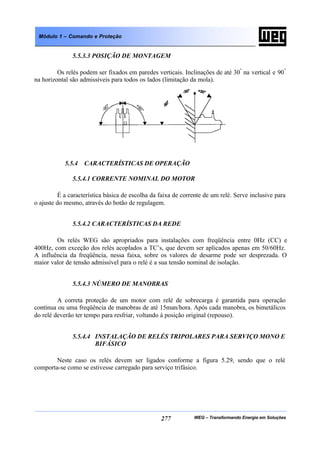 WEG – Transformando Energia em Soluções277
Módulo 1 – Comando e Proteção
5.5.3.3 POSIÇÃO DE MONTAGEM
Os relés podem ser fixados em paredes verticais. Inclinações de até 30º
na vertical e 90º
na horizontal são admissíveis para todos os lados (limitação da mola).
5.5.4 CARACTERÍSTICAS DE OPERAÇÃO
5.5.4.1 CORRENTE NOMINAL DO MOTOR
É a característica básica de escolha da faixa de corrente de um relé. Serve inclusive para
o ajuste do mesmo, através do botão de regulagem.
5.5.4.2 CARACTERÍSTICAS DA REDE
Os relés WEG são apropriados para instalações com freqüência entre 0Hz (CC) e
400Hz, com exceção dos relés acoplados a TC’s, que devem ser aplicados apenas em 50/60Hz.
A influência da freqüência, nessa faixa, sobre os valores de desarme pode ser desprezada. O
maior valor de tensão admissível para o relé é a sua tensão nominal de isolação.
5.5.4.3 NÚMERO DE MANOBRAS
A correta proteção de um motor com relé de sobrecarga é garantida para operação
contínua ou uma freqüência de manobras de até 15man/hora. Após cada manobra, os bimetálicos
do relé deverão ter tempo para resfriar, voltando à posição original (repouso).
5.5.4.4 INSTALAÇÃO DE RELÉS TRIPOLARES PARA SERVIÇO MONO E
BIFÁSICO
Neste caso os relés devem ser ligados conforme a figura 5.29, sendo que o relé
comporta-se como se estivesse carregado para serviço trifásico.
 