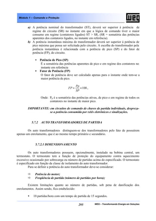 WEG – Transformando Energia em Soluções295
Módulo 1 – Comando e Proteção
a) A potência nominal do transformador (ST), deverá ser superior à potência de
regime do circuito (SR) no instante em que a lógica de comando tiver o maior
consumo em regime (contatores ligados) ST > SR, (SR = somatória das potências
aparentes dos contatores ligados, no instante em referência).
b) A potência instantânea máxima do transformador deverá ser superior à potência de
pico máxima que possa ser solicitada pelo circuito. A escolha do transformador pela
potência instantânea é relacionada com a potência de pico (SP) e do fator de
potência (FP), do circuito.
• Potência de Pico (SP)
É a somatória das potências aparentes de pico e em regime dos contatores no
instante em referência
• Fator de Potência (FP)
O fator de potência deve ser calculado apenas para o instante onde tem-se a
maior potência de pico.
100×=
SP
Pp
FP ,
Onde: Pp é a somatória das potências ativas, de pico e em regime de todos os
contatores no instante de maior pico.
IMPORTANTE: em circuitos de comando de chaves de partida individuais, despreza-
se a potência consumida por relés eletrônicos e sinalizações.
5.7.2 AUTO TRANSFORMADORES DE PARTIDA
Os auto transformadores distinguem-se dos transformadores pelo fato de possuírem
apenas um enrolamento, que é ao mesmo tempo primário e secundário.
5.7.2.1 DIMENSIONAMENTO
Os auto transformadores possuem, opcionalmente, instalado na bobina central, um
termostato. O termostato tem a função de proteção do equipamento contra aquecimento
excessivo ocasionado por sobrecarga ou número de partidas acima do especificado. O termostato
é especificado em função da classe de isolamento do auto transformador.
Para se definir a potência do auto transformador deve-se considerar:
ð Potência do motor;
ð Freqüência de partida (número de partidas por hora);
Existem limitações quanto ao número de partidas, sob pena de danificação dos
enrolamentos. Assim sendo, fica estabelecido:
• 10 partidas/hora com um tempo de partida de 15 segundos.
 