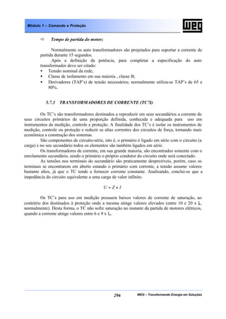 WEG – Transformando Energia em Soluções296
Módulo 1 – Comando e Proteção
ð Tempo de partida do motor;
Normalmente os auto transformadores são projetados para suportar a corrente de
partida durante 15 segundos.
Após a definição da potência, para completar a especificação do auto
transformador deve ser citado:
• Tensão nominal da rede;
• Classe de isolamento em sua maioria , classe B;
• Derivadores (TAP’s) de tensão necessários; normalmente utiliza-se TAP’s de 65 e
80%.
5.7.3 TRANSFORMADORES DE CORRENTE (TC’S)
Os TC’s são transformadores destinados a reproduzir em seus secundários a corrente de
seus circuitos primários de uma proporção definida, conhecida e adequada para uso em
instrumentos de medição, controle e proteção. A finalidade dos TC’s é isolar os instrumentos de
medição, controle ou proteção e reduzir as altas correntes dos circuitos de força, tornando mais
econômica a construção dos sistemas.
São componentes de circutio-série, isto é, o primário é ligado em série com o circuito (a
carga) e no seu secundário todos os elementos são também ligados em série.
Os transformadores de corrente, em sua grande maioria, são encontrados somente com o
enrolamento secundário, sendo o primário o próprio condutor do circuito onde será conectado.
As tensões nos terminais do secundário são praticamente desprezíveis, porém, caso os
terminais se encontrarem em aberto estando o primário com corrente, a tensão assume valores
bastante altos, já que o TC tende a fornecer corrente constante. Analisando, conclui-se que a
impedância do circuito equivalente a uma carga de valor infinito.
IZU ×=
Os TC’s para uso em medição possuem baixos valores de corrente de saturação, ao
contrário dos destinados à proteção onde a mesma atinge valores elevados (entre 10 e 20 x In,
normalmente). Desta forma, o TC não sofre saturação no instante da partida de motores elétricos,
quando a corrente atinge valores entre 6 e 9 x In.
 