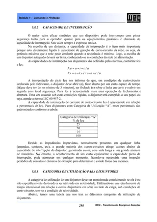 WEG – Transformando Energia em Soluções298
Módulo 1 – Comando e Proteção
5.8.2 CAPACIDADE DE INTERRUPÇÃO
O maior valor eficaz simétrico que um dispositivo pode interromper com plena
segurança tanto para o operador, quanto para os equipamentos próximos é chamado de
capacidade de interrupção. Seu valor sempre é expresso em kA.
Na escolha de um disjuntor, a capacidade de interrupção é o ítem mais importante
porque esta diretamente ligada à capacidade de geração de curto-circuito da rede, ou seja, da
potência máxima que a rede pode conduzir quando a resistência é mínima. Logo, a escolha de
um disjuntor adequado deverá ser feita, conhecendo-se as condições da rede de alimentação.
As capacidades de interrupção dos disjuntores são definidas pelas normas, conforme Icu
e Ics.
o/cto/ctoIcs
o/ctoIcu
−−−−=
−−=
A interpretação do ciclo Icu nos informa de que, em condições de curto-circuito
declarada pelo fabricante, o disjuntor deve abrir (o), ficar aberto por um curto espaço de tempo
(t)(que deve ser de no mínimo de 3 minutos), ser fechado (c) sobre a linha em curto e reabrir em
seguida com total segurança. Para Ics é acrescentada mais uma operação de fechamento e
abertura. Uma vez atuando sob estas condições rígidas, o disjuntor terá cumprido o seu papel, ou
seja, atende a norma IEC 60 947-2.
A capacidade de interrupção de corrente de curto-circuito Ics é apresentado em relação
a percentuais de Icu. Para disjuntores com Categoria de Utilização “A”, esses percentuais são
padronizados conforme a tabela:
Categoria de Utilização “A”
% de Icu
25
50
75
100
Devido as impedâncias imprevistas, normalmente presentes em qualquer linha
(emendas, contatos, etc), a grande maioria dos curtos-circuitos atinge valores abaixo da
capacidade de interrupção do disjuntor, garantindo assim, uma vida longa e um grande número
de manobras. No entanto, o acontecimento de um curto equivalente à capacidade plena de
interrupção, pode acontecer em qualquer momento, fazendo-se necessária uma inspeção
periódica de contatos e câmaras de extinção para determinar o estado físico dos mesmos.
5.8.3 CATEGORIA DE UTILIZAÇÃO PARA DISJUNTORES
A categoria de utilização de um disjuntor deve ser mencionada considerando se ele é ou
não especificamente destinado a ser utilizado em seletividade. Utilizando-se um retardamento de
tempo intencional em relação a outros disjuntores em série no lado da carga, sob condições de
curto-circuito, tem-se a condição de seletividade.
Abaixo, temos uma tabela que nos traz as diferentes categorias de utilização de
disjuntores.
 