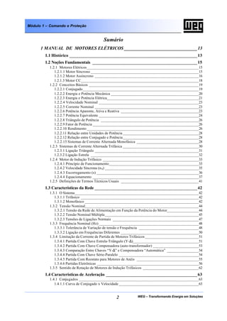 WEG – Transformando Energia em Soluções2
Módulo 1 – Comando e Proteção
Sumário
1 MANUAL DE MOTORES ELÉTRICOS ________________________________13
1.1 Histórico ________________________________________________________13
1.2 Noções Fundamentais ______________________________________________15
1.2.1 Motores Elétricos________________________________________________________15
1.2.1.1 Motor Síncrono ______________________________________________________15
1.2.1.2 Motor Assíncrono ____________________________________________________16
1.2.1.3 Motor CC___________________________________________________________18
1.2.2 Conceitos Básicos _______________________________________________________19
1.2.2.1 Conjugado__________________________________________________________19
1.2.2.2 Energia e Potência Mecânica ____________________________________________20
1.2.2.3 Energia e Potência Elétrica______________________________________________21
1.2.2.4 Velocidade Nominal __________________________________________________23
1.2.2.5 Corrente Nominal ____________________________________________________23
1.2.2.6 Potência Aparente, Ativa e Reativa _______________________________________23
1.2.2.7 Potência Equivalente __________________________________________________24
1.2.2.8 Triângulo de Potência _________________________________________________26
1.2.2.9 Fator de Potência _____________________________________________________26
1.2.2.10 Rendimento ________________________________________________________26
1.2.2.11 Relação entre Unidades de Potência ______________________________________28
1.2.2.12 Relação entre Conjugado e Potência______________________________________28
1.2.2.13 Sistemas de Corrente Alternada Monofásica _______________________________28
1.2.3 Sistemas de Corrente Alternada Trifásica ______________________________________30
1.2.3.1 Ligação Triângulo ____________________________________________________31
1.2.3.2 Ligação Estrela ______________________________________________________32
1.2.4 Motor de Indução Trifásico ________________________________________________33
1.2.4.1 Princípio de Funcionamento_____________________________________________33
1.2.4.2 Velocidade Síncrona (nS) _______________________________________________35
1.2.4.3 Escorregamento (s) ___________________________________________________36
1.2.4.4 Equacionamento _____________________________________________________37
1.2.5 Definições de Termos Técnicos Usuais _______________________________________41
1.3 Características da Rede _____________________________________________42
1.3.1 O Sistema______________________________________________________________42
1.3.1.1 Trifásico ___________________________________________________________42
1.3.1.2 Monofásico _________________________________________________________42
1.3.2 Tensão Nominal_________________________________________________________44
1.3.2.1 Tensão da Rede de Alimentação em Função da Potência do Motor________________44
1.3.2.2 Tensão Nominal Múltipla_______________________________________________45
1.3.2.3 Tensões de Ligações Normais ___________________________________________47
1.3.3 Frequência Nominal (Hz) __________________________________________________48
1.3.3.1 Tolerância de Variação de tensão e Frequência ______________________________48
1.3.3.2 Ligação em Frequências Diferentes _______________________________________50
1.3.4 Limitação da Corrente de Partida de Motores Trifásicos___________________________51
1.3.4.1 Partida Com Chave Estrela-Triângulo (Y-∆)_________________________________51
1.3.4.2 Partida Com Chave Compensadora (auto-transformador) _______________________53
1.3.4.3 Comparação Entre Chaves “Y-∆” e Compensadora “Automática” ________________54
1.3.4.4 Partida Com Chave Série-Paralelo ________________________________________54
1.3.4.5 Partida Com Reostato para Motores de Anéis _______________________________55
1.3.4.6 Partidas Eletrônicas ___________________________________________________56
1.3.5 Sentido de Rotação de Motores de Indução Trifásicos ____________________________62
1.4 Características de Aceleração ________________________________________63
1.4.1 Conjugados ____________________________________________________________63
1.4.1.1 Curva de Conjugado x Velocidade ________________________________________63
 