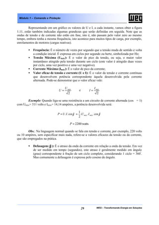 WEG – Transformando Energia em Soluções29
Módulo 1 – Comando e Proteção
Representando em um gráfico os valores de U e I, a cada instante, vamos obter a figura
1.11, estão também indicadas algumas grandezas que serão definidas em seguida. Note que as
ondas de tensão e de corrente não estão em fase, isto é, não passam pelo valor zero ao mesmo
tempo, embora tenha a mesma frequência, isto acontece para muitos tipos de carga, por exemplo,
enrolamentos de motores (cargas reativas).
• Frequência: É o número de vezes por segundo que a tensão muda de sentido e volta
a condição inicial. É expressa em ciclos por segundo ou hertz, simbolizada por Hz;
• Tensão Máxima (Umáx): É o valor de pico da tensão, ou seja, o maior valor
instantâneo atingido pela tensão durante um ciclo (este valor é atingido duas vezes
por ciclo, uma vez positivo e uma vez negativo).
• Corrente Máxima (Imáx): É o valor de pico da corrente;
• Valor eficaz de tensão e corrente (U e I): É o valor da tensão e corrente contínuas
que desenvolvem potência correspondente àquela desenvolvida pela corrente
alternada. Pode-se demonstrar que o valor eficaz vale:
2
máxU
U = e
2
máxI
I =
Exemplo: Quando liga-se uma resistência a um circuito de corrente alternada (cosϕ = 1)
com Umáx= 311 volts e Imáx= 14,14 ampères, a potência desenvolvida será:
ϕϕ cos...
2
1
cos.. máxmáx IUIUP ==
watts2200=P
Obs.: Na linguagem normal quando se fala em tensão e corrente, por exemplo, 220 volts
ou 10 ampères, sem especificar mais nada, refere-se a valores eficazes da tensão ou da corrente,
que são empregados na prática.
• Defasagem (ϕ): É o atraso da onda da corrente em relação a onda da tensão. Em vez
de ser medido em tempo (segundos), este atraso é geralmente medido em ângulo
(grau) correspondente à fração de um ciclo completo, considerando 1 ciclo = 360º
.
Mas comumente a defasagem é expressa pelo coseno do ângulo.
 