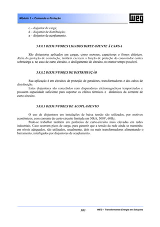 WEG – Transformando Energia em Soluções303
Módulo 1 – Comando e Proteção
c – disjuntor de carga;
d – disjuntor de distribuição;
a – disjuntor de acoplamento.
5.8.8.1 DISJUNTORES LIGADOS DIRETAMENTE À CARGA
São disjuntores aplicados em cargas, como motores, capacitores e fornos elétricos.
Além da proteção de comutação, também exercem a função de proteção do consumidor contra
sobrecarga e, no caso de curto-circuito, o desligamento do circuito, no menor tempo possível.
5.8.8.2 DISJUNTORES DE DISTRIBUIÇÃO
Sua aplicação é em circuitos de proteção de geradores, transformadores e dos cabos de
distribuição.
Estes disjuntores são concebidos com disparadores eletromagnéticos temporizados e
possuem capacidade suficiente para suportar os efeitos térmicos e dinâmicos da corrente de
curto-circuito.
5.8.8.3 DISJUNTORES DE ACOPLAMENTO
O uso de disjuntores em instalações de baixa tensão são utilizados, por motivos
econômicos, com corrente de curto-circuito limitada em 50kA, 500V, 60Hz.
Pode-se trabalhar também em potências de curto-circuito mais elevadas em redes
industriais. Caso ocorram picos de carga, para garantir que a tensão da rede ainda se mantenha
em níveis adequados, são utilizados, usualmente, dois ou mais transformadores alimentando o
barramento, interligados por disjuntores de acoplamento.
 