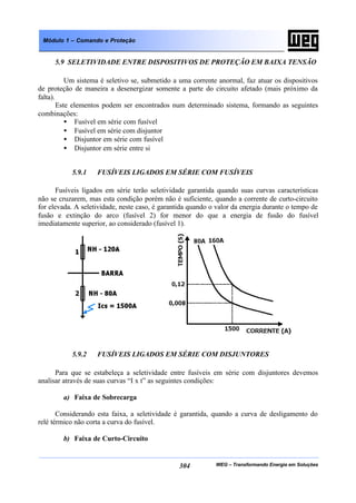 WEG – Transformando Energia em Soluções304
Módulo 1 – Comando e Proteção
5.9 SELETIVIDADE ENTRE DISPOSITIVOS DE PROTEÇÃO EM BAIXA TENSÃO
Um sistema é seletivo se, submetido a uma corrente anormal, faz atuar os dispositivos
de proteção de maneira a desenergizar somente a parte do circuito afetado (mais próximo da
falta).
Este elementos podem ser encontrados num determinado sistema, formando as seguintes
combinações:
• Fusível em série com fusível
• Fusível em série com disjuntor
• Disjuntor em série com fusível
• Disjuntor em série entre si
5.9.1 FUSÍVEIS LIGADOS EM SÉRIE COM FUSÍVEIS
Fusíveis ligados em série terão seletividade garantida quando suas curvas características
não se cruzarem, mas esta condição porém não é suficiente, quando a corrente de curto-circuito
for elevada. A seletividade, neste caso, é garantida quando o valor da energia durante o tempo de
fusão e extinção do arco (fusível 2) for menor do que a energia de fusão do fusível
imediatamente superior, ao considerado (fusível 1).
5.9.2 FUSÍVEIS LIGADOS EM SÉRIE COM DISJUNTORES
Para que se estabeleça a seletividade entre fusíveis em série com disjuntores devemos
analisar através de suas curvas “I x t” as seguintes condições:
a) Faixa de Sobrecarga
Considerando esta faixa, a seletividade é garantida, quando a curva de desligamento do
relé térmico não corta a curva do fusível.
b) Faixa de Curto-Circuito
 