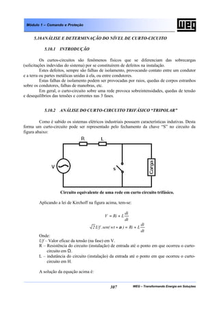 WEG – Transformando Energia em Soluções307
Módulo 1 – Comando e Proteção
5.10ANÁLISE E DETERMINAÇÃO DO NÍVEL DE CURTO-CICUITO
5.10.1 INTRODUÇÃO
Os curtos-circuitos são fenômenos físicos que se diferenciam das sobrecargas
(solicitações indevidas do sistema) por se constituírem de defeitos na instalação.
Estes defeitos, sempre são falhas de isolamento, provocando contato entre um condutor
e a terra ou partes metálicas unidas à ela, ou entre condutores.
Estas falhas de isolamento podem ser provocadas por raios, quedas de corpos estranhos
sobre os condutores, falhas de manobras, etc.
Em geral, o curto-circuito sobre uma rede provoca sobreintensidades, quedas de tensão
e desequilíbrios das tensões e correntes nas 3 fases.
5.10.2 ANÁLISE DO CURTO-CIRCUITO TRIFÁSICO “TRIPOLAR”
Como é sabido os sistemas elétricos industriais possuem características indutivas. Desta
forma um curto-circuito pode ser representado pelo fechamento da chave “S” no circuito da
figura abaixo:
Circuito equivalente de uma rede em curto circuito trifásico.
Aplicando a lei de Kirchoff na figura acima, tem-se:
dt
di
LRiV +=
dt
di
LRi)wtsen(.Uf.2 +=+α
Onde:
Uf – Valor eficaz da tensão (na fase) em V.
R – Resistência do circuito (instalação) de entrada até o ponto em que ocorreu o curto-
circuito em Ω.
L – indutância do circuito (instalação) da entrada até o ponto em que ocorreu o curto-
circuito em H.
A solução da equação acima é:
 