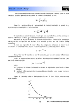 WEG – Transformando Energia em Soluções309
Módulo 1 – Comando e Proteção
Como a componente alternada da corrente de curto-circuito tem a mesma forma de onda
da tensão, seu valor pode ser obtido a partir do valor eficaz da tensão, ou seja:
Z3
Ul
Z
Uf
Ik
×
==
Onde Ul é a tensão de linha; Z é a impedância do circuito (instalação) da entrada até o
ponto em que ocorreu o curto circuito, ou ainda:
( ) ( )22
XRZ ∑∑ +=
A circulação da corrente de curto-circuito por uma chave fechada produz solicitações
térmicas e dinâmicas na chave, que dependem da intensidade da corrente.
A corrente de pico ou a corrente de curto-circuito dinâmica é o maior valor instantâneo
da corrente de curto-circuito que a chave deve suportar fechada, sem que ocorram danos
mecânicos.
A partir da expressão de valor eficaz da componente alternada, o maior valor
instantâneo da corrente de curto-circuito pode ser determinado a partir da expressão abaixo:
Ik2fiip ××=
Onde fi é o fator de impulso ou fator de assimetria, que leva em conta a influência da
componente contínua.
O fator de impulso ou de assimetria, ode ser obtido a partir de dados do circuito, com
auxílio da equação abaixo:
X
R
03,3
e98,002,1fi
−
+=
Onde:
R – resistência do circuito (instalação) da entrada até o ponto em que ocorreu o curto-
circuito.
X – reatância indutiva do circuito (instalação) da entrada até o ponto em que ocorreu o
curto-circuito.
O valor de fi, também, pode ser obtido a partir da curva da figura abaixo, que representa
a sua equação.
 