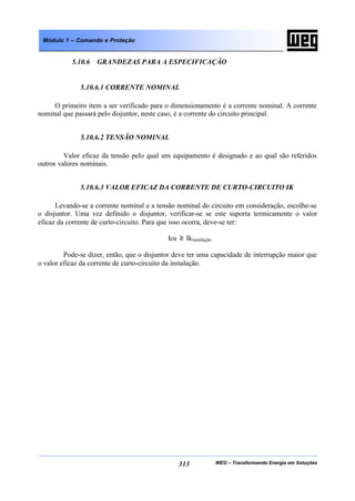 WEG – Transformando Energia em Soluções313
Módulo 1 – Comando e Proteção
5.10.6 GRANDEZAS PARA A ESPECIFICAÇÃO
5.10.6.1 CORRENTE NOMINAL
O primeiro item a ser verificado para o dimensionamento é a corrente nominal. A corrente
nominal que passará pelo disjuntor, neste caso, é a corrente do circuito principal.
5.10.6.2 TENSÃO NOMINAL
Valor eficaz da tensão pelo qual um equipamento é designado e ao qual são referidos
outros valores nominais.
5.10.6.3 VALOR EFICAZ DA CORRENTE DE CURTO-CIRCUITO IK
Levando-se a corrente nominal e a tensão nominal do circuito em consideração, escolhe-se
o disjuntor. Uma vez definido o disjuntor, verificar-se se este suporta termicamente o valor
eficaz da corrente de curto-circuito. Para que isso ocorra, deve-se ter:
Icu ≥ Ikinstalação
Pode-se dizer, então, que o disjuntor deve ter uma capacidade de interrupção maior que
o valor eficaz da corrente de curto-circuito da instalação.
 