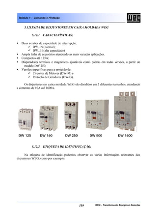 WEG – Transformando Energia em Soluções319
Módulo 1 – Comando e Proteção
5.12LINHA DE DISJUNTORES EM CAIXA MOLDADA WEG
5.12.1 CARACTERÍSTICAS:
• Duas versões de capacidade de interrupção:
ü DW...N (normal);
ü DW...H (alta capacidade)
• Ampla linha de acessórios atendendo as mais variadas aplicações.
• Compactos até 125A;
• Disparadores térmicos e magnéticos ajustáveis como padrão em todas versões, a partir do
modelo DW 250;
• Versões específicas para a proteção de:
ü Circuitos de Motores (DW-M) e
ü Proteção de Geradores (DW-G).
Os disjuntores em caixa moldada WEG são divididos em 5 diferentes tamanhos, atendendo
a correntes de 10A até 1600A.
5.12.2 ETIQUETA DE IDENTIFICAÇÃO:
Na etiqueta de identificação podemos observar as várias informações relevantes dos
disjuntores WEG, como por exemplo:
DW 125 DW 160 DW 250 DW 800 DW 1600
 