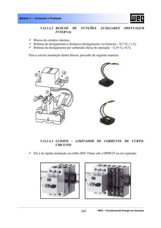 WEG – Transformando Energia em Soluções332
Módulo 1 – Comando e Proteção
5.14.1.4.2 BLOCOS DE FUNÇÕES AUXILIARES (MONTAGEM
INTERNA)
ü Blocos de contatos internos;
ü Bobinas de desligamento à distância (desligamento via botoeira – 0,7<Ue<1,2);
ü Bobinas de desligamento por subtensão (faixa de operação – 0,35<Ue<0,7).
Para a correta instalação destes blocos, proceder da seguinte maneira:
5.14.1.4.3 LCDM50 – LIMITADOR DE CORRENTE DE CURTO-
CIRCUITO
ü Ele é de rápida instalação em trilho DIN 35mm sob o DMW25 ou em separado.
 