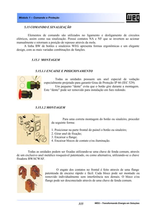 WEG – Transformando Energia em Soluções335
Módulo 1 – Comando e Proteção
5.15 COMANDO E SINALIZAÇÃO
Elementos de comando são utilizados no ligamento e desligamento de circuitos
elétricos, assim como sua sinalização. Possui contatos NA e NF que se invertem ao acionar
manualmente e retornam a posição de repouso através da mola.
A linha BW de botões e sinaleiros WEG apresenta formas ergonômicas e um elegante
design, com as mais variadas combinações de funções.
5.15.1 MONTAGEM
5.15.1.1 ENCAIXE E POSICIONAMENTO
Todas as unidades possuem um anel especial de vedação
especialmente projetado para garantir Grau de Proteção IP 66 (IEC 529).
Um pequeno “dente” evita que o botão gire durante a montagem.
Este “dente” pode ser removido para instalação em furo redondo.
5.15.1.2 MONTAGEM
Para uma correta montagem do botão ou sinaleiro, proceder
da seguinte forma:
1. Posicionar na parte frontal do painel o botão ou sinaleiro;
2. Girar anel de fixação;
3. Encaixar a flange;
4. Encaixar blocos de contato e/ou iluminação.
Todas as unidades podem ser fixadas utilizando-se uma chave de fenda comum, através
de um exclusivo anel metálico rosqueável patenteado, ou como alternativa, utilizando-se a chave
fixadora BWACWAF.
O engate dos contatos no frontal é feito através de uma flange
patenteada de encaixe rápido e fácil. Cada bloco pode ser montado ou
removido individualmente sem interferência nos demais. O bloco e/ou
flange pode ser desconectado através de uma chave de fenda comum.
 