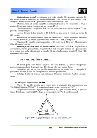WEG – Transformando Energia em Soluções344
Módulo 1 – Comando e Proteção
Seqüência operacional: pressionando-se o botão pulsador S1 é acionado o contator K3
que curto-circuita o secundário do auto-transformador. Este, através do seu contato 13-14,
energiza a bobina do contator K2 que conecta o auto-transformador à rede.
O motor parte sob tensão reduzida: o contator K2 retém-se por seu contato 13-14, e o
contator K3 por este mesmo contato e por seu contato 13-14.
Simultaneamente a energização de K2 ocorre a energização do relé de tempo KT2, que
principia a temporização.
Após o decurso desta o contato 15-16 de KT1 que atua sobre o circuito da bobina de
K3, comuta.
O contator K3 é desenergizado e fecha seu contato 21-22, situado no circuito da bobina
do contator de rede K1, e este em conjunto com o contato 13-14 de K2, energiza-a.
O contator K1 mantém-se por seu contato 13-14 e, através de 21-22 e 31-32 desenergiza
K3 e K2 respectivamente.
O motor passa a funcionar sob tensão nominal: o contato 31-32 de K1 impossibilita o
acionamento, mesmo que acidental, do contator K3. Sob condições normais só é possível uma
nova partida caso tenha sido acionado o pulsador S0, ou pela abertura do contato 95-96 de FT1,
em caso de sobrecarga.
5.16.4 PARTIDA SÉRIE-PARALELO
O motor parte com tensão reduzida em suas bobinas. A chave série-paralelo
proporciona uma redução de corrente para 25% do seu valor para partida direta.
Apropriada para cargas com partida necessariamente em vazio, pois o conjugado de
partida fica reduzido a ¼ de seu valor par tensão nominal (partida direta).
Este tipo de chave é utilizada para motores de 4 tensões e no mínimo 9 cabos. Dividem-
se em:
a) Triângulo Série Paralelo (∆ - ∆∆)
Chave de partida própria para motor com a execução dos enrolamentos em
220/380/440/660V ou 220/440V. A tensão da rede deve ser necessariamente 220V.
Na partida executa-se a ligação triângulo série (∆) (apto a receber 440V) e aplica-se
tensão de triângulo paralelo (220V). Logo as bobinas recebem 50% da tensão nominal.
Figura 5.60 – Ligação triângulo série (∆) com tensão 220V
 
