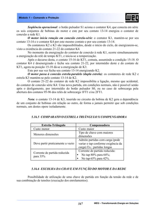 WEG – Transformando Energia em Soluções347
Módulo 1 – Comando e Proteção
Seqüência operacional: o botão pulsador S1 aciona o contator K4, que conecta em série
os sois conjuntos de bobinas do motor e este por seu contato 13-14 energiza o contator de
conexão a rede K1.
O motor inicia rotação em conexão estrela-série: o contator K1, mantém-se por seu
contato 13-14 e o contator K4 por este mesmo contato e por seu contato 13-14.
Os contatores K2 e K3 são impossibilitados, desde o início do ciclo, de energizarem-se,
visto a existência do contato 21-22 do contator K4.
No momento da energização do contator de conexão à rede K1, ocorre simultaneamente
a energização do relé de tempo KT1, e inicia-se a temporização.
Após o decurso desta, o contato 15-16 de KT1, comuta, assumindo a condição 15-18. O
contator K4 é desenergizado e fecha seu contato 21-22, por intermédio deste e do contato de
KT1, agora na posição 15-18 dá-se a energização de K3.
Este por sua vez fecha seu contato 13-14 energizando K2.
O motor passa à conexão estrela-paralelo (dupla estrela): os contatores de rede K2 e
estrela K3 mantém-se pelo contato 13-14 de K2.
O contato 21-22 do contator de rede K2 impossibilita a ligação, mesmo que acidental,
do contator de conexão série K4. Uma nova partida, em condições normais, não é possível senão
após o desligamento, por intermédio do botão pulsador S0, ou no caso de sobrecarga pela
abertura dos contatos 95-96 dos relés de sobrecarga 1FT1 e/ou 2FT1.
Nota: o contato 13-14 de K3, inserido no circuito da bobina de K2 gera a dependência
de um conjunto de bobinas em relação ao outro, de forma a jamais permitir que sob condições
normais, um destes opere isoladamente.
5.16.5 COMPARATIVO ESTRELA TRIÂNGULO X COMPENSADORA
Estrela-Triângulo Compensadora
Custo menor Custo maior
Menores dimensões
Tipo de chave com maiores
dimensões
Deve partir praticamente a vazio
Admite partidas com carga (pode
variar o tap conforme exigência da
carga) Ex.: partidas longas
Corrente de partida reduzida
para 33%
Corrente de partida reduzida:
• No tap 80% para 64%;
• No tap 65% para 42%.
5.16.6 ESCOLHA DA CHAVE EM FUNÇÃO DO MOTOR E DA REDE
Possibilidade de utilização de uma chave de partida em função da tensão da rede e de
sua combinação de tensões (execução dos enrolamentos).
 