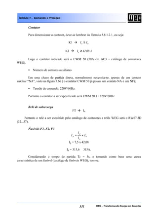 WEG – Transformando Energia em Soluções351
Módulo 1 – Comando e Proteção
Contator
Para dimensionar o contator, deve-se lembrar da fórmula 5.8.1.2.1, ou seja:
K1 à ne II ≥
K1 à A08,42Ie ≥
Logo o contator indicado será o CWM 50 (50A em AC3 – catálogo de contatores
WEG).
• Número de contatos auxiliares
Em uma chave de partida direta, normalmente necessita-se, apenas de um contato
auxiliar “NA”, visto na figura 5.66 ( o contator CWM 50 já possui um contato NA e um NF);
• Tensão de comando: 220V/60Hz.
Portanto o contator a ser especificado será CWM 50.11 220V/60Hz
Relé de sobrecarga
FT à In
Portanto o relé a ser escolhido pelo catálogo de contatores e relés WEG será o RW67.2D
(32...57).
Fusíveis F1, F2, F3
n
n
p
p I
I
I
I ×=
Ip = 7,5 x 42,08
Ip = 315,6 ≅ 315A.
Considerando o tempo de partida TP = 5s, e tomando como base uma curva
característica de um fusível (catálogo de fusíveis WEG), tem-se:
 