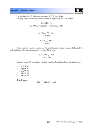 WEG – Transformando Energia em Soluções359
Módulo 1 – Comando e Proteção
Em função de Ip e TP, obtém-se um fusível de 35A (IF = 35A).
Deve-se, ainda, verificar se o fusível atende as especificações 2 e 3, ou seja:
nF II ×≥ 20,1 ;
A5,50IF ≥ , o que não é verificado, e ainda:
;KKII FMÁXF 21•≤
AIF 50≤
;1FTII FMÁXF •≤
AIF 63≤
Como uma das condições acima não foi satisfeita, opta-se pelo esquema da figura 5.76,
onde os fusíveis são separados em dois circuitos. Neste caso:
58,0I20,1I nF ××≥
A28,29IF ≥
portanto, agora, foi verificada a primeira condição. Especificando os fusíveis, tem-se:
• 3 x TFW 63;
• 3 x FDW 35;
• 3 x APW 63;
• 3 x PAW 35;
• 3 x BAW 63.
Relé de tempo
KT1 à RTW.03.220 Y∆
 