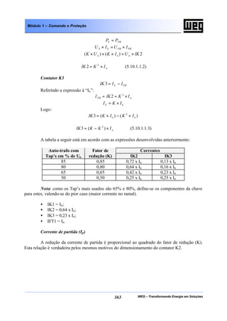 WEG – Transformando Energia em Soluções363
Módulo 1 – Comando e Proteção
PRS PP =
PRPRSS IUIU ×=×
2)()( IKUIKUK nnn ×=×××
nIKIK ×= 2
2 (5.10.1.1.2)
Contator K3
PRS IIIK −=3
Referindo a expressão à “In”:
nPR IKIKI ×== 2
2
nS IKI ×=
Logo:
)()(3 2
nn IKIKIK ×−×=
nIKKIK ×−= )(3 2
(5.10.1.1.3)
A tabela a seguir está em acordo com as expressões desenvolvidas anteriormente:
CorrentesAuto-trafo com
Tap’s em % de Un
Fator de
redução (K) IK2 IK3
85 0,85 0,72 x In 0,13 x In
80 0,80 0,64 x In 0,16 x In
65 0,65 0,42 x In 0,23 x In
50 0,50 0,25 x In 0,25 x In
Nota: como os Tap’s mais usados são 65% e 80%, define-se os componentes da chave
para estes, valendo-se do pior caso (maior corrente no ramal).
• IK1 = In;
• IK2 = 0,64 x In;
• IK3 = 0,23 x In;
• IFT1 = In.
Corrente de partida (Ip)
A redução da corrente de partida é proporcional ao quadrado do fator de redução (K).
Esta relação é verdadeira pelos mesmos motivos do dimensionamento do contator K2.
 