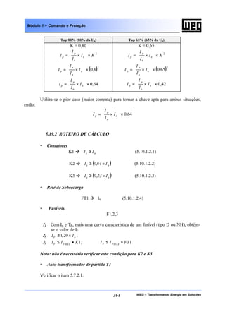 WEG – Transformando Energia em Soluções364
Módulo 1 – Comando e Proteção
Tap 80% (80% da Un) Tap 65% (65% da Un)
K = 0,80
2
KI
I
I
I n
n
p
p ×







×=
( )2
8,0×







×= n
n
p
p I
I
I
I
64,0×







×= n
n
p
p I
I
I
I
K = 0,65
2
KI
I
I
I n
n
p
p ×







×=
( )2
65,0×







×= n
n
p
p I
I
I
I
42,0×







×= n
n
p
p I
I
I
I
Utiliza-se o pior caso (maior corrente) para tornar a chave apta para ambas situações,
então:
64,0×







×= n
n
p
p I
I
I
I
5.19.2 ROTEIRO DE CÁLCULO
• Contatores
K1 à ne II ≥ (5.10.1.2.1)
K2 à ( )ne I64,0I ×≥ (5.10.1.2.2)
K3 à ( )ne I23,0I ×≥ (5.10.1.2.3)
• Relé de Sobrecarga
FT1 à In (5.10.1.2.4)
• Fusíveis
F1,2,3
1) Com Ip e TP, mais uma curva característica de um fusível (tipo D ou NH), obtém-
se o valor de IF.
2) nF II ×≥ 20,1 ;
3) 11 FTII;KII FMÁXFFMÁXF •≤•≤
Nota: não é necessário verificar esta condição para K2 e K3
• Auto-transformador de partida T1
Verificar o item 5.7.2.1.
 