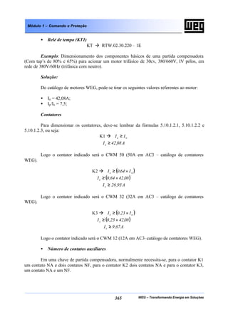 WEG – Transformando Energia em Soluções365
Módulo 1 – Comando e Proteção
• Relé de tempo (KT1)
KT à RTW.02.30.220 – 1E
Exemplo: Dimensionamento dos componentes básicos de uma partida compensadora
(Com tap’s de 80% e 65%) para acionar um motor trifásico de 30cv, 380/660V, IV pólos, em
rede de 380V/60Hz (trifásica com neutro).
Solução:
Do catálogo de motores WEG, pode-se tirar os seguintes valores referentes ao motor:
• In = 42,08A;
• Ip/In = 7,5;
Contatores
Para dimensionar os contatores, deve-se lembrar da fórmulas 5.10.1.2.1, 5.10.1.2.2 e
5.10.1.2.3, ou seja:
K1 à ne II ≥
A08,42Ie ≥
Logo o contator indicado será o CWM 50 (50A em AC3 – catálogo de contatores
WEG).
K2 à ( )ne I64,0I ×≥
( )08,4264,0Ie ×≥
A93,26Ie ≥
Logo o contator indicado será o CWM 32 (32A em AC3 – catálogo de contatores
WEG).
K3 à ( )ne I23,0I ×≥
( )08,4223,0Ie ×≥
A67,9Ie ≥
Logo o contator indicado será o CWM 12 (12A em AC3–catálogo de contatores WEG).
• Número de contatos auxiliares
Em uma chave de partida compensadora, normalmente necessita-se, para o contator K1
um contato NA e dois contatos NF, para o contator K2 dois contatos NA e para o contator K3,
um contato NA e um NF.
 