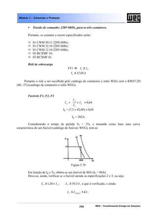 WEG – Transformando Energia em Soluções366
Módulo 1 – Comando e Proteção
• Tensão de comando: 220V/60Hz, para os três contatores.
Portanto, os contator a serem especificados serão:
ð 01 CWM 50.11 220V/60Hz;
ð 01 CWM 32.10 220V/60Hz;
ð 01 CWM 12.10 220V/60Hz;
ð 02 BCXMF 10;
ð 02 BCXMF 01.
Relé de sobrecarga
FT1 à ne II ≥
A08,42Ie ≥
Portanto o relé a ser escolhido pelo catálogo de contatores e relés WEG será o RW67.2D
(40...57).(catálogo de contatores e relés WEG).
Fusíveis F1, F2, F3
64,0×







×= n
n
p
p I
I
I
I
Ip = (7,5 x 42,08) x 0,64
Ip = 202A
Considerando o tempo de partida TP = 15s, e tomando como base uma curva
característica de um fusível (catálogo de fusíveis WEG), tem-se:
Figura 5.78
Em função de Ip e TP, obtém-se um fusível de 80A (IF = 80A).
Deve-se, ainda, verificar se o fusível atende as especificações 2 e 3, ou seja:
nF II ×≥ 20,1 ; A5,50IF ≥ , o que é verificado, e ainda:
;KII FMÁXF 1•≤
 
