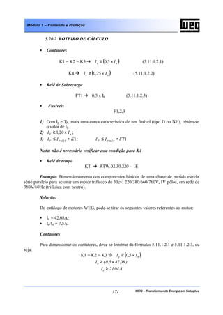 WEG – Transformando Energia em Soluções371
Módulo 1 – Comando e Proteção
5.20.2 ROTEIRO DE CÁLCULO
• Contatores
K1 = K2 = K3 à ( )ne II ×≥ 5,0 (5.11.1.2.1)
K4 à ( )ne II ×≥ 25,0 (5.11.1.2.2)
• Relé de Sobrecarga
FT1 à 0,5 x In (5.11.1.2.3)
• Fusíveis
F1,2,3
1) Com Ip e TP, mais uma curva característica de um fusível (tipo D ou NH), obtém-se
o valor de IF.
2) nF II ×≥ 20,1 ;
3) 11 FTII;KII FMÁXFFMÁXF •≤•≤
Nota: não é necessário verificar esta condição para K4
• Relé de tempo
KT à RTW.02.30.220 – 1E
Exemplo: Dimensionamento dos componentes básicos de uma chave de partida estrela
série paralelo para acionar um motor trifásico de 30cv, 220/380/660/760V, IV pólos, em rede de
380V/60Hz (trifásica com neutro).
Solução:
Do catálogo de motores WEG, pode-se tirar os seguintes valores referentes ao motor:
• In = 42,08A;
• Ip/In = 7,5A;
Contatores
Para dimensionar os contatores, deve-se lembrar da fórmulas 5.11.1.2.1 e 5.11.1.2.3, ou
seja:
K1 = K2 = K3 à ( )ne II ×≥ 5,0
)08,425,0(Ie ×≥
A04,21Ie ≥
 