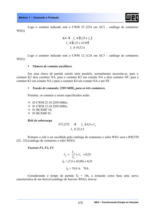 WEG – Transformando Energia em Soluções372
Módulo 1 – Comando e Proteção
Logo o contator indicado será o CWM 25 (25A em AC3 – catálogo de contatores
WEG).
K4 à ( )ne II ×≥ 25,0
( )08,4225,0Ie ×≥
A52,10Ie ≥
Logo o contator indicado será o CWM 12 (12A em AC3 – catálogo de contatores
WEG).
• Número de contatos auxiliares
Em uma chave de partida estrela série paralelo, normalmente necessita-se, para o
contator K1 dois contatos NA, para o contator K2 um contato NA e dois contatos NF, para o
contator K3 um contato NA e para o contator K4 um contato NA e um NF.
• Tensão de comando: 220V/60Hz, para os três contatores.
Portanto, os contator a serem especificados serão:
ð 03 CWM 25.10 220V/60Hz;
ð 01 CWM 12.10 220V/60Hz;
ð 01 BCXMF 10;
ð 03 BCXMF 01.
Relé de sobrecarga
FT1,FT2 à ne II ×≥ 5,0
AIe 3,22≥
Portanto o relé a ser escolhido pelo catálogo de contatores e relés WEG será o RW27D
(22...32).(catálogo de contatores e relés WEG).
Fusíveis F1, F2, F3
25,0×







×= n
n
p
p I
I
I
I
Ip = (7,5 x 42,08) x 0,25
Ip = 78,9 A≅ 79A
Considerando o tempo de partida TP = 10s, e tomando como base uma curva
característica de um fusível (catálogo de fusíveis WEG), tem-se:
 