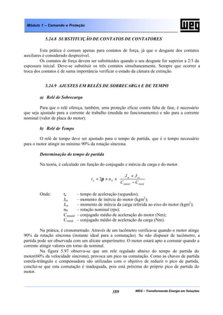 WEG – Transformando Energia em Soluções389
Módulo 1 – Comando e Proteção
5.24.8 SUBSTITUIÇÃO DE CONTATOS DE CONTATORES
Esta prática é comum apenas para contatos de força, já que o desgaste dos contatos
auxiliares é considerado desprezível.
Os contatos de força devem ser substituídos quando o seu desgaste for superior a 2/3 da
espessura inicial. Deve-se substituir os três contatos simultaneamente. Sempre que ocorrer a
troca dos contatos é de suma importância verificar o estado da câmara de extinção.
5.24.9 AJUSTES EM RELÉS DE SOBRECARGA E DE TEMPO
a) Relé de Sobrecarga
Para que o relé ofereça, também, uma proteção eficaz contra falta de fase, é necessário
que seja ajustado para a corrente de trabalho (medida no funcionamento) e não para a corrente
nominal (valor de placa do motor).
b) Relé de Tempo
O relé de tempo deve ser ajustado para o tempo de partida, que é o tempo necessário
para o motor atingir no mínimo 90% da rotação síncrona.
Determinação do tempo de partida
Na teoria, é calculado em função do conjugado e inércia da carga e do motor.






−
+
××=
rmédmméd
cem
Na
CC
JJ
nt π2
Onde: ta – tempo de aceleração (segundos);
Jm – momento de inércia do motor (kgm2
);
Jce – momento de inércia da carga referida ao eixo do motor (kgm2
);
nN – rotação nominal (rps);
Cmméd – conjugado médio de aceleração do motor (Nm);
Crméd – conjugado médio de aceleração da carga (Nm).
Na prática, é cronometrado. Através de um tacômetro verifica-se quando o motor atinge
90% da rotação síncrona (instante ideal para a comutação). Se não dispuser de tacômetro, a
partida pode ser observada com um alicate amperímetro. O motor estará apto a comutar quando a
corrente atingir valores em torno da nominal.
Na figura 5.97 observa-se que um relé regulado abaixo do tempo de partida do
motor(60% da velocidade síncrona), provoca um pico na comutação. Como as chaves de partida
estrela-triângulo e compensadora são utilizadas com o objetivo de reduzir o pico de partida,
conclui-se que esta comutação é inadequada, pois está próxima do próprio pico de partida do
motor.
 