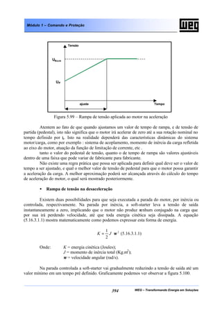 WEG – Transformando Energia em Soluções394
Módulo 1 – Comando e Proteção
Figura 5.99 – Rampa de tensão aplicada ao motor na aceleração
Atentem ao fato de que quando ajustamos um valor de tempo de rampa, e de tensão de
partida (pedestal), isto não significa que o motor irá acelerar de zero até a sua rotação nominal no
tempo definido por ta. Isto na realidade dependerá das características dinâmicas do sistema
motor/carga, como por exemplo : sistema de acoplamento, momento de inércia da carga refletida
ao eixo do motor, atuação da função de limitação de corrente, etc .
tanto o valor do pedestal de tensão, quanto o de tempo de rampa são valores ajustáveis
dentro de uma faixa que pode variar de fabricante para fabricante.
Não existe uma regra prática que possa ser aplicada para definir qual deve ser o valor de
tempo a ser ajustado, e qual o melhor valor de tensão de pedestal para que o motor possa garantir
a aceleração da carga. A melhor aproximação poderá ser alcançada através do cálculo do tempo
de aceleração do motor, o qual será mostrado posteriormente.
• Rampa de tensão na desaceleração
Existem duas possibilidades para que seja executada a parada do motor, por inércia ou
controlada, respectivamente. Na parada por inércia, a soft-starter leva a tensão de saída
instantaneamente a zero, implicando que o motor não produz nenhum conjugado na carga que
por sua irá perdendo velocidade, até que toda energia cinética seja dissipada. A equação
(5.16.3.1.1) mostra matematicamente como podemos expressar esta forma de energia.
2
2
1
ω⋅= JK (5.16.3.1.1)
Onde: K = energia cinética (Joules);
J = momento de inércia total (Kg.m2
);
ω = velocidade angular (rad/s).
Na parada controlada a soft-starter vai gradualmente reduzindo a tensão de saída até um
valor mínimo em um tempo pré definido. Graficamente podemos ver observar a figura 5.100.
Tensão
Tempoajuste
UNom
UP
 