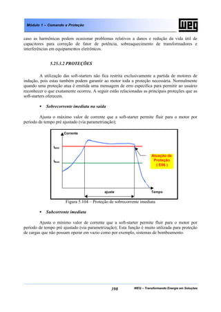 WEG – Transformando Energia em Soluções398
Módulo 1 – Comando e Proteção
caso as harmônicas podem ocasionar problemas relativos a danos e redução da vida útil de
capacitores para correção de fator de potência, sobreaquecimento de transformadores e
interferências em equipamentos eletrônicos.
5.25.3.2 PROTEÇÕES
A utilização das soft-starters não fica restrita exclusivamente a partida de motores de
indução, pois estas também podem garantir ao motor toda a proteção necessária. Normalmente
quando uma proteção atua é emitida uma mensagem de erro específica para permitir ao usuário
reconhecer o que exatamente ocorreu. A seguir estão relacionadas as principais proteções que as
soft-starters oferecem.
• Sobrecorrente imediata na saída
Ajusta o máximo valor de corrente que a soft-starter permite fluir para o motor por
período de tempo pré ajustado (via parametrização);
Figura 5.104 – Proteção de sobrecorrente imediata
• Subcorrente imediata
Ajusta o mínimo valor de corrente que a soft-starter permite fluir para o motor por
período de tempo pré ajustado (via parametrização); Esta função é muito utilizada para proteção
de cargas que não possam operar em vazio como por exemplo, sistemas de bombeamento.
Atuação da
Proteção
( E06 )
Corrente
Tempoajuste
ISOC
INom
 