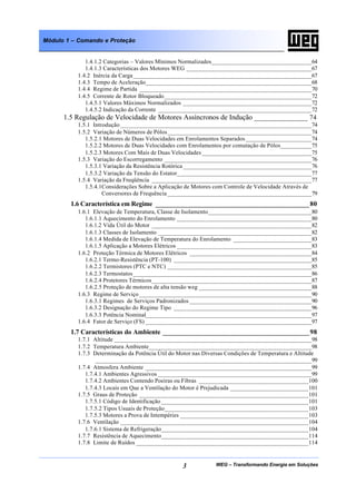 WEG – Transformando Energia em Soluções3
Módulo 1 – Comando e Proteção
1.4.1.2 Categorias – Valores Mínimos Normalizados________________________________64
1.4.1.3 Características dos Motores WEG ________________________________________67
1.4.2 Inércia da Carga_________________________________________________________67
1.4.3 Tempo de Aceleração_____________________________________________________68
1.4.4 Regime de Partida _______________________________________________________70
1.4.5 Corrente de Rotor Bloqueado_______________________________________________72
1.4.5.1 Valores Máximos Normalizados _________________________________________72
1.4.5.2 Indicação da Corrente _________________________________________________72
1.5 Regulação de Velocidade de Motores Assíncronos de Indução _______________ 74
1.5.1 Introdução _____________________________________________________________74
1.5.2 Variação de Números de Pólos______________________________________________74
1.5.2.1 Motores de Duas Velocidades em Enrolamentos Separados _____________________74
1.5.2.2 Motores de Duas Velocidades com Enrolamentos por comutação de Pólos__________75
1.5.2.3 Motores Com Mais de Duas Velocidades ___________________________________75
1.5.3 Variação do Escorregamento _______________________________________________76
1.5.3.1 Variação da Resistência Rotórica _________________________________________76
1.5.3.2 Variação da Tensão do Estator___________________________________________77
1.5.4 Variação da Freqüência ___________________________________________________77
1.5.4.1Considerações Sobre a Aplicação de Motores com Controle de Velocidade Através de
Conversores de Frequência ______________________________________________79
1.6 Característica em Regime ___________________________________________80
1.6.1 Elevação de Temperatura, Classe de Isolamento_________________________________80
1.6.1.1 Aquecimento do Enrolamento ___________________________________________80
1.6.1.2 Vida Útil do Motor ___________________________________________________82
1.6.1.3 Classes de Isolamento _________________________________________________82
1.6.1.4 Medida de Elevação de Temperatura do Enrolamento _________________________83
1.6.1.5 Aplicação a Motores Elétricos ___________________________________________83
1.6.2 Proteção Térmica de Motores Elétricos _______________________________________84
1.6.2.1 Termo-Resistência (PT-100) ____________________________________________85
1.6.2.2 Termistores (PTC e NTC) ______________________________________________85
1.6.2.3 Termostatos_________________________________________________________86
1.6.2.4 Protetores Térmicos___________________________________________________87
1.6.2.5 Proteção de motores de alta tensão weg ____________________________________88
1.6.3 Regime de Serviço _______________________________________________________90
1.6.3.1 Regimes de Serviços Padronizados _______________________________________90
1.6.3.2 Designação do Regime Tipo ____________________________________________96
1.6.3.3 Potência Nominal_____________________________________________________97
1.6.4 Fator de Serviço (FS) _____________________________________________________97
1.7 Características do Ambiente _________________________________________98
1.7.1 Altitude _______________________________________________________________98
1.7.2 Temperatura Ambiente____________________________________________________98
1.7.3 Determinação da Potência Útil do Motor nas Diversas Condições de Temperatura e Altitude
_____________________________________________________________________99
1.7.4 Atmosfera Ambiente _____________________________________________________99
1.7.4.1 Ambientes Agressivos _________________________________________________99
1.7.4.2 Ambientes Contendo Poeiras ou Fibras ___________________________________100
1.7.4.3 Locais em Que a Ventilação do Motor é Prejudicada _________________________101
1.7.5 Graus de Proteção ______________________________________________________101
1.7.5.1 Código de Identificação _______________________________________________101
1.7.5.2 Tipos Usuais de Proteção______________________________________________103
1.7.5.3 Motores a Prova de Intempéries _________________________________________103
1.7.6 Ventilação ____________________________________________________________104
1.7.6.1 Sistema de Refrigeração_______________________________________________104
1.7.7 Resistência de Aquecimento_______________________________________________114
1.7.8 Limite de Ruídos _______________________________________________________114
 