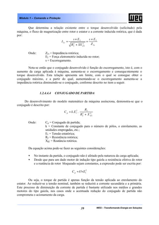 WEG – Transformando Energia em Soluções39
Módulo 1 – Comando e Proteção
Que determina a relação existente entre o torque desenvolvido (solicitado) pela
máquina, o fluxo de magnetização entre rotor e estator e a corrente induzida rotórica, que é dada
por:
sd
s
Z
Es
SXR
Es
I
2
2
2
2
2
2
2
2
×
=
+
×
=
Onde: Z2s = Impedância rotórica;
E2 = Força eletromotriz induzida no rotor;
s = Escorregamento.
Nota-se então que o conjugado desenvolvido é função do escorregamento, isto é, com o
aumento da carga aplicada à máquina, aumenta-se o escorregamento e consequentemente o
torque desenvolvido. Esta relação apresenta um limite, com o qual se consegue obter o
conjugado máximo, e a partir do qual, aumentando-se o escorregamento aumenta-se a
impedância rotórica diminuindo-se o conjugado, conforme descrito no item a seguir.
1.2.4.4.4 CONJUGADO DE PARTIDA
Do desenvolvimento do modelo matemático da máquina assíncrona, demonstra-se que o
conjugado é descrito por:








+
= 2
2
2
2
22
1 ..
d
p
XR
R
EkC
Onde: Cp = Conjugado de partida;
k = Constante de conjugado para o número de pólos, o enrolamento, as
unidades empregadas, etc.;
E1 = Tensão estatórica;
R2 = Resistência rotórica;
Xd2 = Reatância rotórica.
Da equação acima pode-se fazer as seguintes considerações:
• No instante da partida, o conjugado não é afetado pela natureza da carga aplicada;
• Desde que para um dado motor de indução tipo gaiola a resistência efetiva do rotor
e a reatância de rotor bloqueado sejam constantes, a expressão pode ser escrita por:
2
1' EkCp ×=
Ou seja, o torque de partida é apenas função da tensão aplicada ao enrolamento do
estator. Ao reduzir-se a tensão nominal, também se reduzirá a corrente secundária e a primária.
Este processo de diminuição da corrente de partida é bastante utilizado nos médios e grandes
motores do tipo gaiola, nos casos onde a acentuada redução do conjugado de partida não
comprometa o acionamento da carga.
 