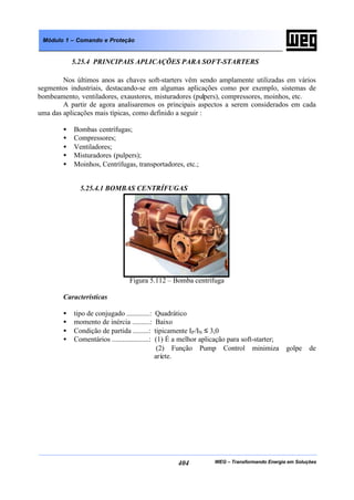 WEG – Transformando Energia em Soluções404
Módulo 1 – Comando e Proteção
5.25.4 PRINCIPAIS APLICAÇÕES PARA SOFT-STARTERS
Nos últimos anos as chaves soft-starters vêm sendo amplamente utilizadas em vários
segmentos industriais, destacando-se em algumas aplicações como por exemplo, sistemas de
bombeamento, ventiladores, exaustores, misturadores (pulpers), compressores, moinhos, etc.
A partir de agora analisaremos os principais aspectos a serem considerados em cada
uma das aplicações mais típicas, como definido a seguir :
• Bombas centrífugas;
• Compressores;
• Ventiladores;
• Misturadores (pulpers);
• Moinhos, Centrífugas, transportadores, etc.;
5.25.4.1 BOMBAS CENTRÍFUGAS
Figura 5.112 – Bomba centrífuga
Características
• tipo de conjugado .............: Quadrático
• momento de inércia ..........: Baixo
• Condição de partida .........: tipicamente IP/IN ≤ 3,0
• Comentários .....................: (1) É a melhor aplicação para soft-starter;
(2) Função Pump Control minimiza golpe de
aríete.
 