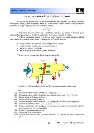 WEG – Transformando Energia em Soluções40
Módulo 1 – Comando e Proteção
1.2.4.4.5 DISTRIBUIÇÃO DE POTÊNCIAS E PERDAS
No caso de um acionamento em que a potência solicitada ao motor permanece constante
ao longo do tempo, a determinação da potência é relativamente simples, conhecidos o conjugado
resistente da carga e a rotação de funcionamento, tem-se:
k
nC
P
×
=
É importante ter em mente que a potência solicitada ao motor é definida pelas
características da carga, isto é, independentemente da potência nominal do motor.
A potência transmitida à carga pelo eixo do motor é menor que a potência absorvida da
rede, devido às perdas no motor. Essas perdas podem ser classificadas em:
• perdas joule no enrolamento estatórico (perdas no cobre);
• perdas joule no enrolamento (ou gaiola) rotórico;
• perdas por atrito e ventilação;
• perdas magnéticas no núcleo (perdas no ferro).
A figura a seguir representa a distribuição destas perdas:
Figura 1.21 – Distribuição da potência e de perdas em máquinas assíncronas.
Onde:
(1) Potência aparente elétrica da rede [ (1) = (2)+(3)+(4) ];
(2) Potência aparente elétrica do estator a ser transferida ao rotor [E1.I2' = E2.I2];
(3) Perdas primárias (estator) no ferro;
(4) Perdas primárias (estator) no cobre;
(5) Potência aparente elétrica no rotor [ sE2.I2 ]à perdas devido ao escorregamento;
(6) Potência mecânica no eixo [ (1- s ).E2.I2 ];
(7) Potência elétrica no rotor que pode ser recuperável, no caso do rotor estar ligado a
uma rede externa por meio de anéis;
(8) Perdas elétricas dissipadas no rotor;
(9) Perdas por atrito e ventilação;
(10) Potência resultante no eixo [ potência mecânica (6) - perdas por atrito e ventilação
(9) ];
 