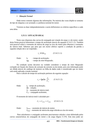 WEG – Transformando Energia em Soluções411
Módulo 1 – Comando e Proteção
• Situação Normal
Onde temos somente algumas das informações. Na maioria das vezes dispõe-se somente
do tipo de máquina a ser acionado e a potência nominal do motor.
Veremos as duas independentemente e assim definiremos os critérios específicos a cada
uma delas.
5.25.5.1 SITUAÇÃO IDEAL
Neste caso dispomos das curvas de conjugado por rotação da carga e o do motor, sendo
desta forma possível determinar o tempo de aceleração através da equação (5.16.5.1.2). Também
será possível referir o momento de inércia da carga ao eixo do motor para obtermos o momento
de inércia total. Sabemos que para que um motor elétrico suporte a condição de partida a
seguinte relação deve ser respeitada :
RBa tt 8,0≤ (5.16.5.1.1)
Onde: ta – tempo de aceleração;
tRB – tempo de rotor bloqueado;
Na condição acima devemos na verdade considerar o tempo de rotor bloqueado
corrigido em função dos fatores de correção da corrente ou da tensão, pois esta informação pode
ser obtida através do catálogo de motores ou folha de dados onde é considerado que no motor
está sendo aplicada a tensão nominal.
Para o cálculo do tempo de aceleração partimos da seguinte equação:






∆=
A
T
a
C
J
nt ..2π (5.16.5.1.2)
Onde: ta – tempo de aceleração;
∆n – rotação;
JT – momento de inércia total;
CA – conjugado acelerante;
O momento de inércia total é calculado por :
cargamotor JJJT += (5.16.5.1.3)
Onde: Jmotor – momento de inércia do motor;
Jcarga – momento de inércia da carga referida ao eixo do motor;
Para calcularmos o conjugado acelerante precisaremos calcular a área delimitada pelas
curvas características de conjugado do motor e da carga (figura 5.119). Esta área pode ser
 