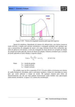 WEG – Transformando Energia em Soluções413
Módulo 1 – Comando e Proteção
Figura 5.120 – Técnica de integração numérica pela regra dos trapézios
Apesar de trabalhosa, dependendo do número de subintervalos, esta técnica mostra-se
muito eficiente e simples pois permite calcularmos o conjugado acelerante para qualquer que
seja a característica de conjugado do motor e da carga. Somente deverá ficar esclarecido que
antes de aplicar-se esta técnica, a curva de conjugado do motor deverá ser corrigida em função
da variação da tensão aplicada, através de fatores de redução. Podemos considerar que a variação
da tensão aplicada ao motor obedece a seguinte relação :
P
N
PN
Un
n
UU
nU +×




 −
=)( (5.16.5.1.6)
Onde: UP = tensão de partida;
UN = tensão nominal;
nN = rotação nominal;
Na verdade o que nos diz a expressão (5.16.5.1.6) seria válido se tivéssemos um sistema
de malha fechada de velocidade, onde a soft-starter receberia a leitura de velocidade do motor
para que assim aplicasse a rampa de tensão. De qualquer maneira para efeito de
dimensionamento isto não nos trará nenhum inconveniente sendo também uma aproximação
relativamente satisfatória. A figura 5.121 ilustra esta consideração.
C
n
motor
carga
∆n ∆n
 