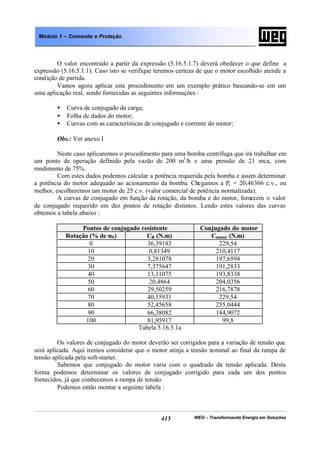 WEG – Transformando Energia em Soluções415
Módulo 1 – Comando e Proteção
O valor encontrado a partir da expressão (5.16.5.1.7) deverá obedecer o que define a
expressão (5.16.5.1.1). Caso isto se verifique teremos certeza de que o motor escolhido atende a
condição de partida.
Vamos agora aplicar este procedimento em um exemplo prático baseando-se em um
uma aplicação real, sendo fornecidas as seguintes informações :
• Curva de conjugado da carga;
• Folha de dados do motor;
• Curvas com as características de conjugado e corrente do motor;
Obs.: Ver anexo I
Neste caso aplicaremos o procedimento para uma bomba centrífuga que irá trabalhar em
um ponto de operação definido pela vazão de 200 m3
/h e uma pressão de 21 mca, com
rendimento de 75%.
Com estes dados podemos calcular a potência requerida pela bomba e assim determinar
a potência do motor adequado ao acionamento da bomba. Chegamos a Pc = 20,46366 c.v., ou
melhor, escolheremos um motor de 25 c.v. (valor comercial de potência normalizada).
A curvas de conjugado em função da rotação, da bomba e do motor, fornecem o valor
de conjugado requerido em dez pontos de rotação distintos. Lendo estes valores das curvas
obtemos a tabela abaixo :
Pontos de conjugado resistente Conjugado do motor
Rotação (% de nN) CR (N.m) Cmotor (N.m)
0 36,39183 229,54
10 0,81349 210,4117
20 3,281078 197,6594
30 7,375647 191,2833
40 13,11075 193,8338
50 20,4864 204,0356
60 29,50259 216,7878
70 40,15931 229,54
80 52,45658 255,0444
90 66,38082 184,9072
100 81,95917 99,8
Tabela 5.16.5.1a
Os valores de conjugado do motor deverão ser corrigidos para a variação de tensão que
será aplicada. Aqui iremos considerar que o motor atinja a tensão nominal ao final da rampa de
tensão aplicada pela soft-starter.
Sabemos que conjugado do motor varia com o quadrado da tensão aplicada. Desta
forma podemos determinar os valores de conjugado corrigido para cada um dos pontos
fornecidos, já que conhecemos a rampa de tensão.
Podemos então montar a seguinte tabela :
 