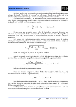 WEG – Transformando Energia em Soluções417
Módulo 1 – Comando e Proteção
Devemos lembrar que no procedimento usado no exemplo acima não consideramos a
ativação da função “limitação de corrente” da soft-starter. Quando esta função está ativa
devemos aplicar fatores para correção das curvas de conjugado e corrente do motor.
Uma alternativa válida seria a de considerarmos um valor de limitação de corrente, e a
partir daí calcularmos a tensão que deveria ser aplicada, considerando esta situação. Note que o
conjugado será corrigido conforme a seguinte relação:
Rnn
n
Lim
A CC
I
I
C −×





= (5.16.5.1.8)
Deve-se notar que a relação entre o valor da limitação e a corrente do motor nos
informará diretamente a relação da tensão aplicada em relação a tensão nominal. Assim podemos
atribuir um valor a ILim e verificarmos se o valor de tensão aplicada ao motor é válido ou
satisfatório.
Para garantirmos o acionamento do motor devemos então calcular o valor de corrente
eficaz para o regime de partida do motor utilizando o valor de corrente limite e tempo de
aceleração total. Isto pode ser feito através da seguinte relação :
( )
Nom
aaLim
ef I
ttI
I ×
−+×
=
360
)360(
2
(5.16.5.1.9)
válido para um regime de partidas de 10 partidas por hora.
O valor encontrado através da relação (5.16.5.1.9) deverá ser comparado com o valor de
corrente eficaz da soft-starter, que poderá ser encontrado a partir da seguinte relação :
( ) ( )
SSWSSW Nom
máxmáx
ef I
tt
I ×
−+×
=
360
3603
2
(5.16.5.1.10)
onde, tmáx depende do modelo da soft-starter.
Neste caso devemos comparar os valores obtidos através de (5.16.5.1.9) e (5.16.5.1.10)
e os mesmos devem obedecer a seguinte relação :
efef IkI SSW
×≥ (5.16.5.1.11)
Poderá ainda ser usado na expressão (5.16.5.1.11) um fator de segurança, representado
por k, porém somente se necessário, pois este fator dificilmente supera o valor de 1,2 (folga de
20% acima do calculado).
Estabelecemos dessa maneira os procedimentos para dimensionamento de um
acionamento com soft-starter para a situação denominada de Ideal.
 