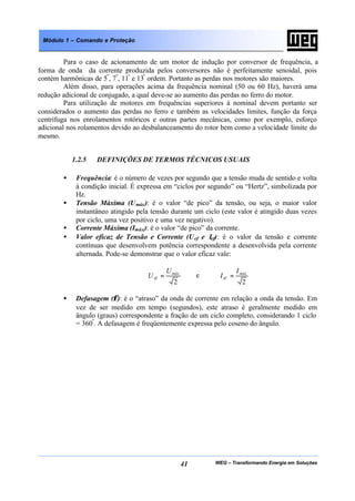 WEG – Transformando Energia em Soluções41
Módulo 1 – Comando e Proteção
Para o caso de acionamento de um motor de indução por conversor de frequência, a
forma de onda da corrente produzida pelos conversores não é perfeitamente senoidal, pois
contém harmônicas de 5ª
, 7ª
, 11ª
e 13ª
ordem. Portanto as perdas nos motores são maiores.
Além disso, para operações acima da frequência nominal (50 ou 60 Hz), haverá uma
redução adicional de conjugado, a qual deve-se ao aumento das perdas no ferro do motor.
Para utilização de motores em frequências superiores à nominal devem portanto ser
considerados o aumento das perdas no ferro e também as velocidades limites, função da força
centrífuga nos enrolamentos rotóricos e outras partes mecânicas, como por exemplo, esforço
adicional nos rolamentos devido ao desbalanceamento do rotor bem como a velocidade limite do
mesmo.
1.2.5 DEFINIÇÕES DE TERMOS TÉCNICOS USUAIS
• Frequência: é o número de vezes por segundo que a tensão muda de sentido e volta
à condição inicial. É expressa em “ciclos por segundo” ou “Hertz”, simbolizada por
Hz.
• Tensão Máxima (Umáx): é o valor “de pico” da tensão, ou seja, o maior valor
instantâneo atingido pela tensão durante um ciclo (este valor é atingido duas vezes
por ciclo, uma vez positivo e uma vez negativo).
• Corrente Máxima (Imáx): é o valor “de pico” da corrente.
• Valor eficaz de Tensão e Corrente (Uef e Ief): é o valor da tensão e corrente
contínuas que desenvolvem potência correspondente a desenvolvida pela corrente
alternada. Pode-se demonstrar que o valor eficaz vale:
2
máx
ef
U
U = e
2
máx
ef
I
I =
• Defasagem (φ): é o “atraso” da onda de corrente em relação a onda da tensão. Em
vez de ser medido em tempo (segundos), este atraso é geralmente medido em
ângulo (graus) correspondente a fração de um ciclo completo, considerando 1 ciclo
= 360º
. A defasagem é freqüentemente expressa pelo coseno do ângulo.
 