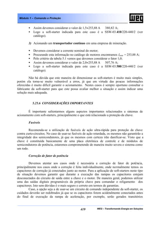 WEG – Transformando Energia em Soluções419
Módulo 1 – Comando e Proteção
• Assim devemos considerar o valor de 1,5×253,88 A ⇒ 380,82 A;
• Logo a soft-starter indicada para este caso é a SSW-03.410/220-440/2 (ver
catálogo).
3) Acionando um transportador contínuo em uma empresa de mineração.
• Devemos considerar a corrente nominal do motor;
• Procurando esta informação no catálogo de motores encontramos Inom = 253,88 A;
• Pelo critério da tabela 5.1 vemos que devemos considerar o fator 1,0;
• Assim devemos considerar o valor de 2,0×253,88 A ⇒ 507,76 A;
• Logo a soft-starter indicada para este caso é a SSW-03.580/220-440/2 (ver
catálogo).
Não há dúvida que este maneira de dimensionar as soft-starters é muito mais simples,
porém ela torna-se muito vulnerável a erros, já que em virtude das poucas informações
oferecidas é muito difícil garantir o acionamento. Nestes casos é sempre oportuno consultar o
fabricante da soft-starter para que este possa avaliar melhor a situação e assim indicar uma
solução mais adequada.
5.25.6 CONSIDERAÇÕES IMPORTANTES
É importante salientarmos alguns aspectos importantes relacionados a sistemas de
acionamento com soft-starters, principalmente o que está relacionado a proteção da chave.
Fusíveis
Recomenda-se a utilização de fusíveis de ação ultra-rápida para proteção da chave
contra curto-circuitos. No caso de usar-se fusíveis de ação retardada, os mesmos não garantirão a
integridade dos semicondutores, já que os mesmos com certeza irão danificar-se. Visto que a
chave é constituída basicamente de uma placa eletrônica de controle e de módulos de
semicondutores de potência, estaremos comprometendo de maneira muito severa o sistema como
um todo.
Correção de fator de potência
Devemos atentar aos casos onde é necessária a correção de fator de potência,
principalmente nos casos onde a correção é feita individualmente, onde normalmente temos os
capacitores de correção já conectados junto ao motor. Para a aplicação de soft-starters neste tipo
de situação devemos garantir que durante a execução das rampas os capacitores estejam
desconectados do circuito de saída entre a chave e o motor. De maneira geral, podemos utilizar
uma das saídas digitais programáveis da própria chave para comandar o religamento dos
capacitores. Isto sem dúvidas é o mais seguro e correto em termos de garantias.
Caso, a opção seja a de usar-se um circuito de comando independente da soft-starter, os
cuidados deverão ser redobrados já que se os capacitores forem acidetalmente conectados antes
do final de execução da rampa de aceleração, por exemplo, serão gerados transitórios
 