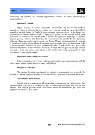 WEG – Transformando Energia em Soluções420
Módulo 1 – Comando e Proteção
indesejáveis de corrente, que poderão seguramente danificar de forma irreversível os
semicondutores.
Contator de entrada
Alguns modelos de chaves encontrados no mercado, em sua maioria modelos
analógicos, exigem a colocação de um contator no circuito de entrada da chave. Os modelos
analógicos são distribuídos em função de terem um custo menor do que as chaves digitais que
por sua vez não tem esta obrigatoriedade. O importante é lembrar que nos modelos digitais estes
contatores são colocados em conformidade às normas, no aspecto de segurança. As normas
exigem que seja colocado um dispositivo de seccionamento do circuito de força (contator,
disjuntor, chave seccionadora, etc.), pois no caso de uma falha na soft-starter (placa de controle)
e a queima de um ou mais módulos de tiristores, os mesmos por serem semicondutores, terão
como característica entrarem em curto quando danificados, ficando assim claro, que se não
tivermos um elemento de seccionamento no circuito de força, não será possível desligar o motor
sem que se tome uma atitude mais drástica e com certeza mais perigosa, do ponto de vista
relacionado a segurança do usuário.
Dispositivos de seccionamento na saída
Evite comutar dispositivos como contatores, seccionadoras, etc. , conectados na saída da
chave, com a mesma ainda acionando o motor ou habilitada.
Proteção de sobrecarga
Não esqueça de ajustar corretamente os parâmetros relacionados com a proteção de
sobrecarga. Sempre ajustar de acordo com o motor utilizado e a corrente de operação do mesmo.
Acionamentos multi-motores
Quando utilizar-se uma única soft-starter para o acionamento de vários motores (ao
mesmo tempo), providenciar a utilização de relés de sobrecarga individuais para cada um dos
motores. Não esqueça que neste caso a soft-starter deverá ser dimensionada pela soma das
correntes individuais de cada motor.
 