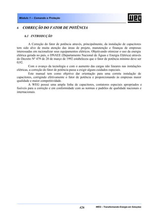 WEG – Transformando Energia em Soluções426
Módulo 1 – Comando e Proteção
6 CORREÇÃO DO FATOR DE POTÊNCIA
6.1 INTRODUÇÃO
A Correção do fator de potência através, principalmente, da instalação de capacitores
tem sido alvo de muita atenção das áreas de projeto, manutenção e finanças de empresas
interessadas em racionalizar seus equipamentos elétricos. Objetivando otimizar o uso da energia
elétrica gerada no país, o DNAEE (Departamento Nacional de Águas e Energia Elétrica) através
do Decreto Nº 479 de 20 de março de 1992 estabeleceu que o fator de potência mínimo deve ser
0,92.
Com o avanço da tecnologia e com o aumento das cargas não lineares nas instalações
elétricas, a correção do fator de potência passa a exigir alguns cuidados especiais.
Este manual tem como objetivo dar orientação para uma correta instalação de
capacitores, corrigindo efetivamente o fator de potência e proporcionando às empresas maior
qualidade e maior competitividade.
A WEG possui uma ampla linha de capacitores, contatores especiais apropriados e
fusíveis para a correção e em conformidade com as normas e padrões de qualidade nacionais e
internacionais.
 