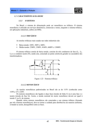 WEG – Transformando Energia em Soluções42
Módulo 1 – Comando e Proteção
1.3 CARACTERÍSTICAS DA REDE
1.3.1 O SISTEMA
No Brasil, o sistema de alimentação pode ser monofásico ou trifásico. O sistema
monofásico é utilizado em serviços domésticos, comerciais e rurais, enquanto o sistema trifásico,
em aplicações industriais, ambos em 60Hz.
1.3.1.1 TRIFÁSICO
As tensões trifásicas mais usadas nas redes industriais são:
• Baixa tensão: 220V, 380V e 440V;
• Média tensão: 2300V, 3300V, 4160V, 6600V e 13800V.
O sistema trifásico estrela de baixa tensão, consiste de três condutores de fase (L1, L2,
L3) e o condutor neutro (N), sendo este, conectado ao ponto estrela do gerador ou secundário dos
transformadores.
Figura 1.22 – Sistema trifásico
1.3.1.2 MONOFÁSICO
As tensões monofásicas padronizadas no Brasil são as de 115V (conhecida como
110V), 127 e 220V.
Os motores monofásicos são ligados à duas fases (tensão de linha U) ou à uma fase e o
neutro (tensão de fase Uf). Assim, a tensão nominal do motor monofásico deverá ser igual à
tensão U ou Uf do sistema.
Quando vários motores monofásicos são conectados a um sistema trifásico (formado
por três sistemas monofásicos), deve-se tornar o cuidado para distribuí-los de maneira uniforme,
evitando-se assim, desequilíbrio entre as fases.
 
