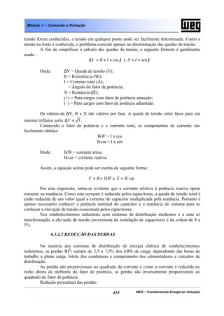 WEG – Transformando Energia em Soluções433
Módulo 1 – Comando e Proteção
tensão forem conhecidas, a tensão em qualquer ponto pode ser facilmente determinada. Como a
tensão na fonte é conhecida, o problema consiste apenas na determinação das quedas de tensão.
A fim de simplificar o cálculo das quedas de tensão, a seguinte fórmula é geralmente
usada :
ϕϕ sencos ××±××=∆ IXIRV
Onde: ∆V = Queda de tensão (V);
R = Resistência (W);
I = Corrente total (A);
ϕ = Ângulo do fator de potência;
X = Reatância (Ω);
(+) = Para cargas com fator de potência atrasado;
(–) = Para cargas com fator de potência adiantado.
Os valores de ∆V, R e X são valores por fase. A queda de tensão entre fases para um
sistema trifásico seria 3×∆V .
Conhecido o fator de potência e a corrente total, as componentes da corrente são
facilmente obtidas:
IkW = I x cos ϕ
Ikvar = I x sen ϕ
Onde: IkW = corrente ativa;
Ikvar = corrente reativa.
Assim, a equação acima pode ser escrita da seguinte forma:
varIkXIkWRV ×±×=
Por esta expressão, torna-se evidente que a corrente relativa à potência reativa opera
somente na reatância. Como esta corrente é reduzida pelos capacitores, a queda de tensão total é
então reduzida de um valor igual a corrente do capacitor multiplicada pela reatância. Portanto é
apenas necessário conhecer a potência nominal do capacitor e a reatância do sistema para se
conhecer a elevação de tensão ocasionada pelos capacitores.
Nos estabelecimentos industriais com sistemas de distribuição modernos e a uma só
transformação, a elevação de tensão proveniente da instalação de capacitores é da ordem de 4 a
5%.
6.3.4.2 REDUÇÃO DAS PERDAS
Na maioria dos sistemas de distribuição de energia elétrica de estabelecimentos
industriais, as perdas RI2
t variam de 2,5 a 7,5% dos kWh da carga, dependendo das horas de
trabalho a plena carga, bitola dos condutores e comprimento dos alimentadores e circuitos de
distribuição.
As perdas são proporcionais ao quadrado da corrente e como a corrente é reduzida na
razão direta da melhoria do fator de potência, as perdas são inversamente proporcionais ao
quadrado do fator de potência.
Redução percentual das perdas:
 