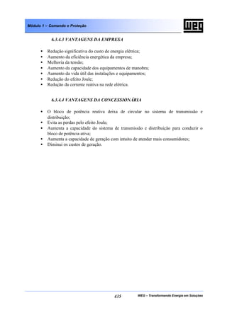 WEG – Transformando Energia em Soluções435
Módulo 1 – Comando e Proteção
6.3.4.3 VANTAGENS DA EMPRESA
• Redução significativa do custo de energia elétrica;
• Aumento da eficiência energética da empresa;
• Melhoria da tensão;
• Aumento da capacidade dos equipamentos de manobra;
• Aumento da vida útil das instalações e equipamentos;
• Redução do efeito Joule;
• Redução da corrente reativa na rede elétrica.
6.3.4.4 VANTAGENS DA CONCESSIONÁRIA
• O bloco de potência reativa deixa de circular no sistema de transmissão e
distribuição;
• Evita as perdas pelo efeito Joule;
• Aumenta a capacidade do sistema de transmissão e distribuição para conduzir o
bloco de potência ativa;
• Aumenta a capacidade de geração com intuito de atender mais consumidores;
• Diminui os custos de geração.
 