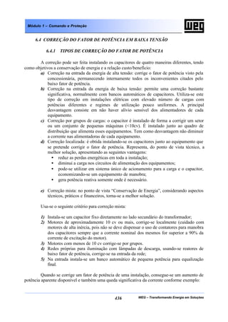 WEG – Transformando Energia em Soluções436
Módulo 1 – Comando e Proteção
6.4 CORREÇÃO DO FATOR DE POTÊNCIA EM BAIXA TENSÃO
6.4.1 TIPOS DE CORREÇÃO DO FATOR DE POTÊNCIA
A correção pode ser feita instalando os capacitores de quatro maneiras diferentes, tendo
como objetivos a conservação de energia e a relação custo/benefício:
a) Correção na entrada da energia de alta tensão: corrige o fator de potência visto pela
concessionária, permanecendo internamente todos os inconvenientes citados pelo
baixo fator de potência.
b) Correção na entrada da energia de baixa tensão: permite uma correção bastante
significativa, normalmente com bancos automáticos de capacitores. Utiliza-se este
tipo de correção em instalações elétricas com elevado número de cargas com
potências diferentes e regimes de utilização pouco uniformes. A principal
desvantagem consiste em não haver alívio sensível dos alimentadores de cada
equipamento.
c) Correção por grupos de cargas: o capacitor é instalado de forma a corrigir um setor
ou um conjunto de pequenas máquinas (<10cv). É instalado junto ao quadro de
distribuição que alimenta esses equipamentos. Tem como desvantagem não diminuir
a corrente nas alimentadoras de cada equipamento.
d) Correção localizada: é obtida instalando-se os capacitores junto ao equipamento que
se pretende corrigir o fator de potência. Representa, do ponto de vista técnico, a
melhor solução, apresentando as seguintes vantagens:
• reduz as perdas energéticas em toda a instalação;
• diminui a carga nos circuitos de alimentação dos equipamentos;
• pode-se utilizar em sistema único de acionamento para a carga e o capacitor,
economizando-se um equipamento de manobra;
• gera potência reativa somente onde é necessário.
e) Correção mista: no ponto de vista “Conservação de Energia”, considerando aspectos
técnicos, práticos e financeiros, torna-se a melhor solução.
Usa-se o seguinte critério para correção mista:
1) Instala-se um capacitor fixo diretamente no lado secundário do transformador;
2) Motores de aproximadamente 10 cv ou mais, corrige-se localmente (cuidado com
motores de alta inércia, pois não se deve dispensar o uso de contatores para manobra
dos capacitores sempre que a corrente nominal dos mesmos for superior a 90% da
corrente de excitação do motor).
3) Motores com menos de 10 cv corrige-se por grupos.
4) Redes próprias para iluminação com lâmpadas de descarga, usando-se reatores de
baixo fator de potência, corrige-se na entrada da rede;
5) Na entrada instala-se um banco automático de pequena potência para equalização
final.
Quando se corrige um fator de potência de uma instalação, consegue-se um aumento de
potência aparente disponível e também uma queda significativa da corrente conforme exemplo:
 