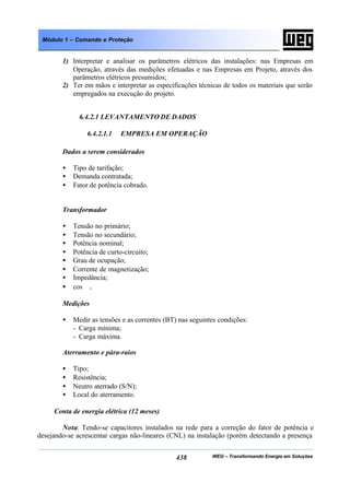WEG – Transformando Energia em Soluções438
Módulo 1 – Comando e Proteção
1) Interpretar e analisar os parâmetros elétricos das instalações: nas Empresas em
Operação, através das medições efetuadas e nas Empresas em Projeto, através dos
parâmetros elétricos presumidos;
2) Ter em mãos e interpretar as especificações técnicas de todos os materiais que serão
empregados na execução do projeto.
6.4.2.1 LEVANTAMENTO DE DADOS
6.4.2.1.1 EMPRESA EM OPERAÇÃO
Dados a serem considerados
• Tipo de tarifação;
• Demanda contratada;
• Fator de potência cobrado.
Transformador
• Tensão no primário;
• Tensão no secundário;
• Potência nominal;
• Potência de curto-circuito;
• Grau de ocupação;
• Corrente de magnetização;
• Impedância;
• cos ϕ.
Medições
• Medir as tensões e as correntes (BT) nas seguintes condições:
- Carga mínima;
- Carga máxima.
Aterramento e pára-raios
• Tipo;
• Resistência;
• Neutro aterrado (S/N);
• Local do aterramento.
Conta de energia elétrica (12 meses)
Nota: Tendo-se capacitores instalados na rede para a correção do fator de potência e
desejando-se acrescentar cargas não-lineares (CNL) na instalação (porém detectando a presença
 