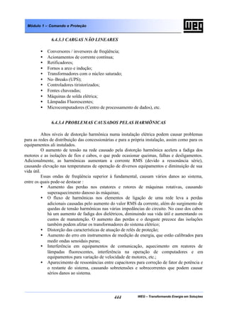 WEG – Transformando Energia em Soluções444
Módulo 1 – Comando e Proteção
6.4.3.3 CARGAS NÃO LINEARES
• Conversores / inversores de freqüência;
• Acionamentos de corrente contínua;
• Retificadores;
• Fornos a arco e indução;
• Transformadores com o núcleo saturado;
• No–Breaks (UPS);
• Controladores tiristorizados;
• Fontes chaveadas;
• Máquinas de solda elétrica;
• Lâmpadas Fluorescentes;
• Microcomputadores (Centro de processamento de dados), etc.
6.4.3.4 PROBLEMAS CAUSADOS PELAS HARMÔNICAS
Altos níveis de distorção harmônica numa instalação elétrica podem causar problemas
para as redes de distribuição das concessionárias e para a própria instalação, assim como para os
equipamentos ali instalados.
O aumento de tensão na rede causado pela distorção harmônica acelera a fadiga dos
motores e as isolações de fios e cabos, o que pode ocasionar queimas, falhas e desligamentos.
Adicionalmente, as harmônicas aumentam a corrente RMS (devido a ressonância série),
causando elevação nas temperaturas de operação de diversos equipamentos e diminuição de sua
vida útil.
Essas ondas de freqüência superior à fundamental, causam vários danos ao sistema,
entre os quais pode-se destacar :
• Aumento das perdas nos estatores e rotores de máquinas rotativas, causando
superaquecimento danoso às máquinas;
• O fluxo de harmônicas nos elementos de ligação de uma rede leva a perdas
adicionais causadas pelo aumento do valor RMS da corrente, além do surgimento de
quedas de tensão harmônicas nas várias impedâncias do circuito. No caso dos cabos
há um aumento de fadiga dos dielétricos, diminuindo sua vida útil e aumentando os
custos de manutenção. O aumento das perdas e o desgaste precoce das isolações
também podem afetar os transformadores do sistema elétrico;
• Distorção das características de atuação de relés de proteção;
• Aumento do erro em instrumentos de medição de energia, que estão calibrados para
medir ondas senoidais puras;
• Interferência em equipamentos de comunicação, aquecimento em reatores de
lâmpadas fluorescentes, interferência na operação de computadores e em
equipamentos para variação de velocidade de motores, etc.;
• Aparecimento de ressonâncias entre capacitores para correção de fator de potência e
o restante do sistema, causando sobretensões e sobrecorrentes que podem causar
sérios danos ao sistema.
 