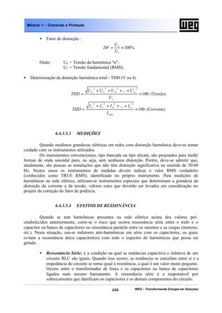 WEG – Transformando Energia em Soluções446
Módulo 1 – Comando e Proteção
• Fator de distorção :
%100
1
×=
U
U
DF n
Onde: Un = Tensão da harmônica "n";
U1 = Tensão fundamental (RMS);
• Determinação da distorção harmônica total - THD (V ou I).
(Tensão)
U
UUUU
THD n
100
...
1
22
4
2
3
2
2
×
++++
=
(Corrente)
I
IIII
THD
máx
n
100
...
22
4
2
3
2
2
×
++++
=
6.4.3.5.3 MEDIÇÕES
Quando medimos grandezas elétricas em redes com distorção harmônica deve-se tomar
cuidado com os instrumentos utilizados.
Os instrumentos convencionais, tipo bancada ou tipo alicate, são projetados para medir
formas de onda senoidal pura, ou seja, sem nenhuma distorção. Porém, deve-se admitir que,
atualmente, são poucas as instalações que não têm distorção significativa na senóide de 50/60
Hz. Nestes casos os instrumentos de medidas devem indicar o valor RMS verdadeiro
(conhecidos como TRUE RMS), identificado no próprio instrumento. Para medições de
harmônicas na rede elétrica, utilizam-se instrumentos especiais que determinam a grandeza da
distorção da corrente e da tensão, valores estes que deverão ser levados em consideração no
projeto da correção do fator de potência.
6.4.3.5.4 EFEITOS DE RESSONÂNCIA
Quando se tem harmônicas presentes na rede elétrica acima dos valores pré-
estabelecidos anteriormente, corre-se o risco que ocorra ressonância série entre o trafo e o
capacitor ou banco de capacitores ou ressonância paralela entre os mesmos e as cargas (motores,
etc.). Nesta situação, usa-se indutores anti-harmônicas em série com os capacitores, os quais
evitam a ressonância do(s) capacitor(es) com todo o espectro de harmônicas que possa ser
gerado.
• Ressonância Série: é a condição na qual as reatâncias capacitiva e indutiva de um
circuito RLC são iguais. Quando isso ocorre, as reatâncias se cancelam entre si e a
impedância do circuito se torna igual à resistência, a qual é um valor muito pequeno.
Ocorre entre o transformador de força e os capacitores ou banco de capacitores
ligados num mesmo barramento. A ressonância série é a responsável por
sobrecorrentes que danificam os capacitores e os demais componentes do circuito.
 