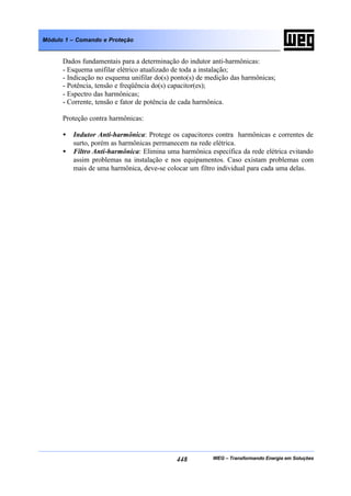 WEG – Transformando Energia em Soluções448
Módulo 1 – Comando e Proteção
Dados fundamentais para a determinação do indutor anti-harmônicas:
- Esquema unifilar elétrico atualizado de toda a instalação;
- Indicação no esquema unifilar do(s) ponto(s) de medição das harmônicas;
- Potência, tensão e freqüência do(s) capacitor(es);
- Espectro das harmônicas;
- Corrente, tensão e fator de potência de cada harmônica.
Proteção contra harmônicas:
• Indutor Anti-harmônica: Protege os capacitores contra harmônicas e correntes de
surto, porém as harmônicas permanecem na rede elétrica.
• Filtro Anti-harmônica: Elimina uma harmônica específica da rede elétrica evitando
assim problemas na instalação e nos equipamentos. Caso existam problemas com
mais de uma harmônica, deve-se colocar um filtro individual para cada uma delas.
 