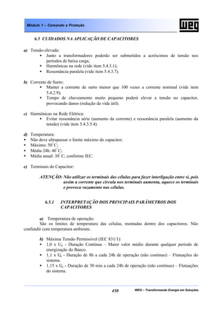 WEG – Transformando Energia em Soluções450
Módulo 1 – Comando e Proteção
6.5 CUIDADOS NA APLICAÇÃO DE CAPACITORES
a) Tensão elevada:
• Junto a transformadores poderão ser submetidos a acréscimos de tensão nos
períodos de baixa carga;
• Harmônicas na rede (vide item 5.4.3.1);
• Ressonância paralela (vide item 5.4.3.7).
b) Corrente de Surto:
• Manter a corrente de surto menor que 100 vezes a corrente nominal (vide item
5.4.2.9);
• Tempo de chaveamento muito pequeno poderá elevar a tensão no capacitor,
provocando danos (redução da vida útil).
c) Harmônicas na Rede Elétrica:
• Evitar ressonância série (aumento da corrente) e ressonância paralela (aumento da
tensão) (vide item 5.4.3.5.4).
d) Temperatura:
• Não deve ultrapassar o limite máximo do capacitor;
• Máximo: 50º
C;
• Média 24h: 40º
C;
• Média anual: 30º
C; conforme IEC.
e) Terminais do Capacitor:
ATENÇÃO: Não utilizar os terminais das células para fazer interligação entre si, pois
assim a corrente que circula nos terminais aumenta, aquece os terminais
e provoca vazamento nas células.
6.5.1 INTERPRETAÇÃO DOS PRINCIPAIS PARÂMETROS DOS
CAPACITORES
a) Temperatura de operação:
São os limites de temperatura das células, montadas dentro dos capacitores. Não
confundir com temperatura ambiente.
b) Máxima Tensão Permissível (IEC 831/1):
• 1,0 x Un - Duração Contínua – Maior valor médio durante qualquer período de
energização do Banco.
• 1,1 x Un - Duração de 8h a cada 24h de operação (não contínuo) – Flutuações do
sistema.
• 1,15 x Un - Duração de 30 min a cada 24h de operação (não contínuo) – Flutuações
do sistema.
 