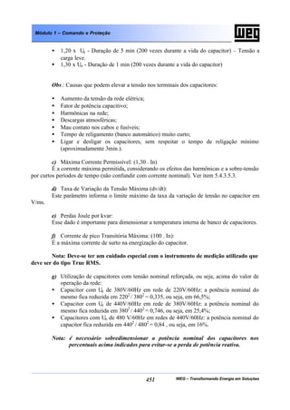 WEG – Transformando Energia em Soluções451
Módulo 1 – Comando e Proteção
• 1,20 x Un - Duração de 5 min (200 vezes durante a vida do capacitor) – Tensão a
carga leve.
• 1,30 x Un - Duração de 1 min (200 vezes durante a vida do capacitor)
Obs.: Causas que podem elevar a tensão nos terminais dos capacitores:
• Aumento da tensão da rede elétrica;
• Fator de potência capacitivo;
• Harmônicas na rede;
• Descargas atmosféricas;
• Mau contato nos cabos e fusíveis;
• Tempo de religamento (banco automático) muito curto;
• Ligar e desligar os capacitores, sem respeitar o tempo de religação mínimo
(aproximadamente 3min.).
c) Máxima Corrente Permissível: (1,30 . In)
É a corrente máxima permitida, considerando os efeitos das harmônicas e a sobre-tensão
por curtos períodos de tempo (não confundir com corrente nominal). Ver item 5.4.3.5.3.
d) Taxa de Variação da Tensão Máxima (dv/dt):
Este parâmetro informa o limite máximo da taxa da variação de tensão no capacitor em
V/ms.
e) Perdas Joule por kvar:
Esse dado é importante para dimensionar a temperatura interna de banco de capacitores.
f) Corrente de pico Transitória Máxima: (100 . In):
É a máxima corrente de surto na energização do capacitor.
Nota: Deve-se ter um cuidado especial com o instrumento de medição utilizado que
deve ser do tipo True RMS.
g) Utilização de capacitores com tensão nominal reforçada, ou seja, acima do valor de
operação da rede:
• Capacitor com Un de 380V/60Hz em rede de 220V/60Hz: a potência nominal do
mesmo fica reduzida em 2202
/ 3802
= 0,335, ou seja, em 66,5%;
• Capacitor com Un de 440V/60Hz em rede de 380V/60Hz: a potência nominal do
mesmo fica reduzida em 3802
/ 4402
= 0,746, ou seja, em 25,4%;
• Capacitores com Un de 480 V/60Hz em redes de 440V/60Hz: a potência nominal do
capacitor fica reduzida em 4402
/ 4802
= 0,84 , ou seja, em 16%.
Nota: é necessário sobredimensionar a potência nominal dos capacitores nos
percentuais acima indicados para evitar-se a perda de potência reativa.
 